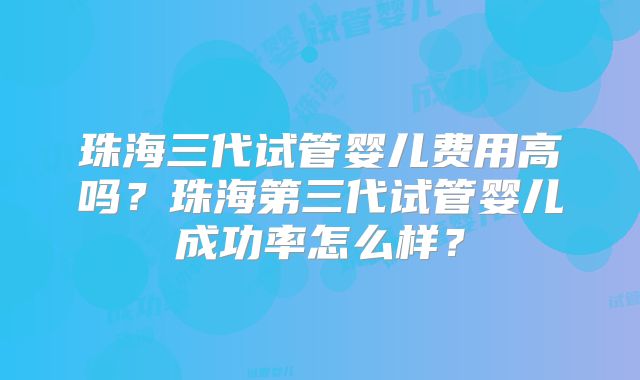 珠海三代试管婴儿费用高吗？珠海第三代试管婴儿成功率怎么样？