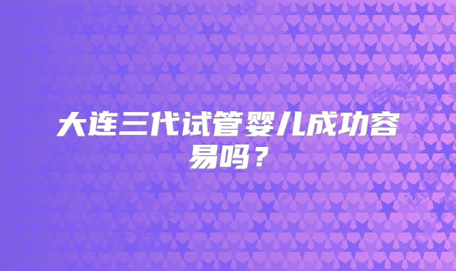 大连三代试管婴儿成功容易吗？