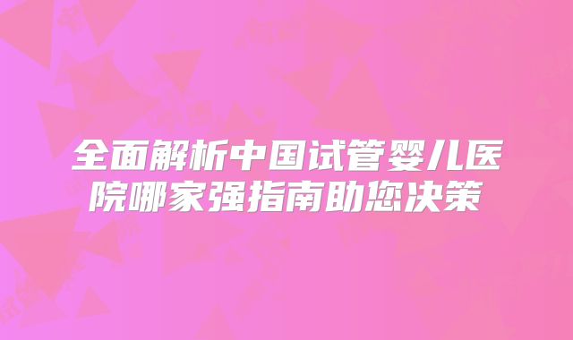 全面解析中国试管婴儿医院哪家强指南助您决策