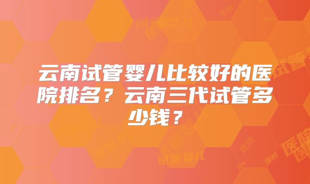 云南试管婴儿比较好的医院排名？云南三代试管多少钱？