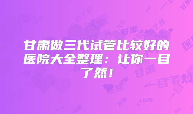甘肃做三代试管比较好的医院大全整理：让你一目了然！