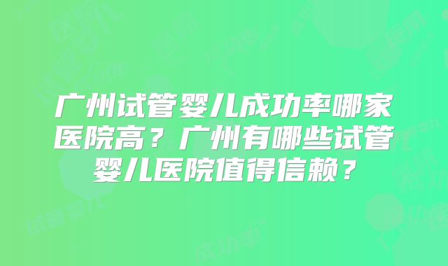 广州试管婴儿成功率哪家医院高？广州有哪些试管婴儿医院值得信赖？