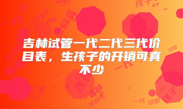 吉林试管一代二代三代价目表,生孩子的开销可真不少