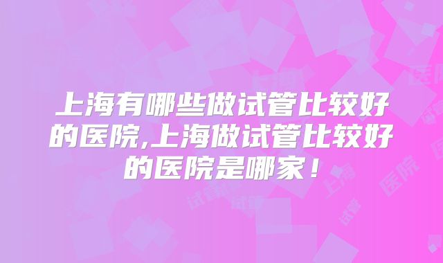 上海有哪些做试管比较好的医院,上海做试管比较好的医院是哪家！