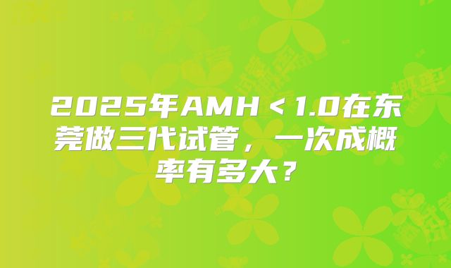 2025年AMH＜1.0在东莞做三代试管，一次成概率有多大？
