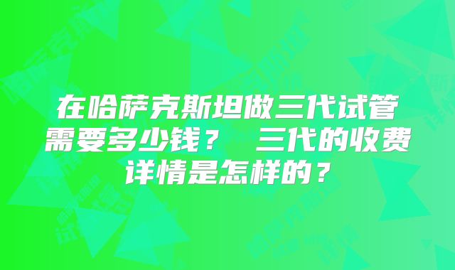 在哈萨克斯坦做三代试管需要多少钱？ 三代的收费详情是怎样的？