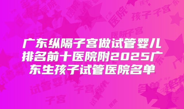 广东纵隔子宫做试管婴儿排名前十医院附2025广东生孩子试管医院名单