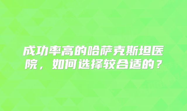 成功率高的哈萨克斯坦医院，如何选择较合适的？