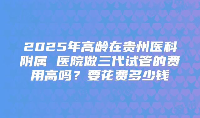2025年高龄在贵州医科附属 医院做三代试管的费用高吗?要花费多少钱