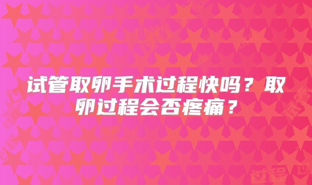 试管取卵手术过程快吗？取卵过程会否疼痛？
