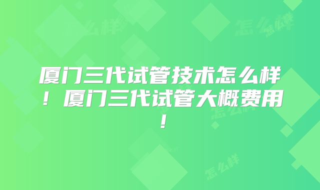 厦门三代试管技术怎么样！厦门三代试管大概费用！