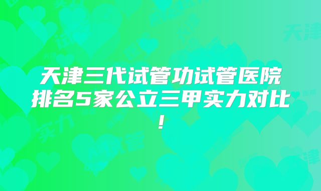 天津三代试管功试管医院排名5家公立三甲实力对比!