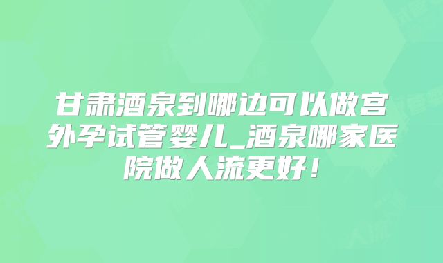甘肃酒泉到哪边可以做宫外孕试管婴儿_酒泉哪家医院做人流更好!
