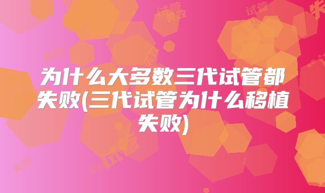 为什么大多数三代试管都失败(三代试管为什么移植失败)