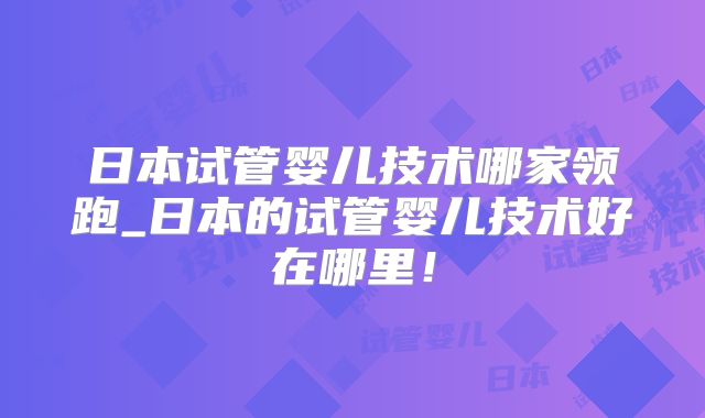 日本试管婴儿技术哪家领跑_日本的试管婴儿技术好在哪里！