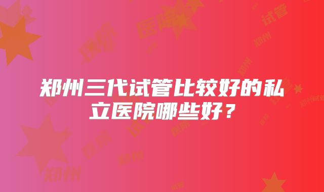 郑州三代试管比较好的私立医院哪些好？