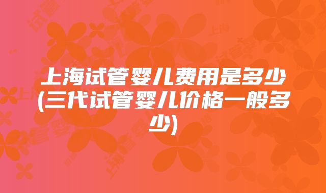 上海试管婴儿费用是多少(三代试管婴儿价格一般多少)