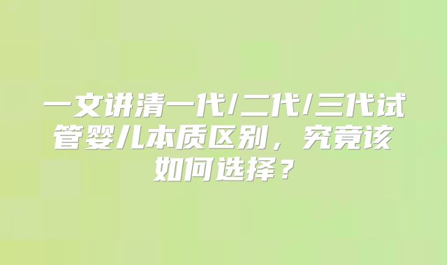一文讲清一代/二代/三代试管婴儿本质区别,究竟该如何选择?