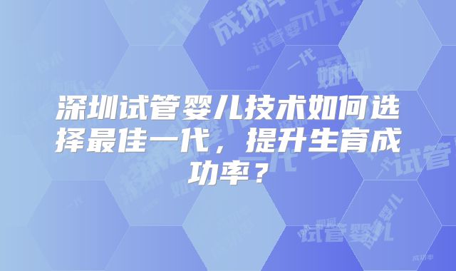 深圳试管婴儿技术如何选择最佳一代，提升生育成功率？