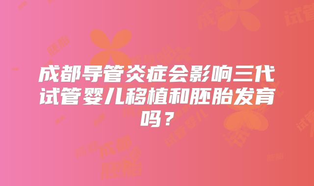 成都导管炎症会影响三代试管婴儿移植和胚胎发育吗?
