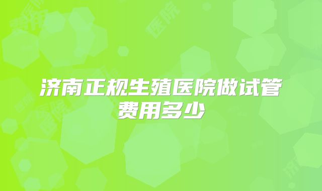 济南正规生殖医院做试管费用多少