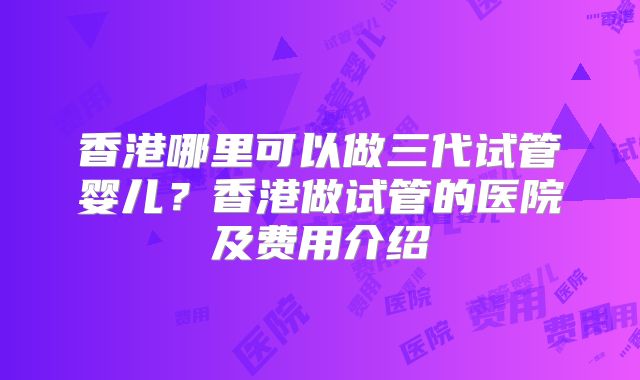 香港哪里可以做三代试管婴儿?香港做试管的医院及费用介绍