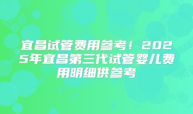 宜昌试管费用参考！2025年宜昌第三代试管婴儿费用明细供参考