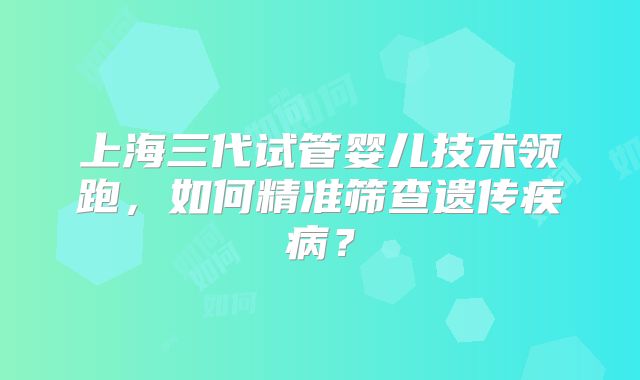 上海三代试管婴儿技术领跑，如何精准筛查遗传疾病？