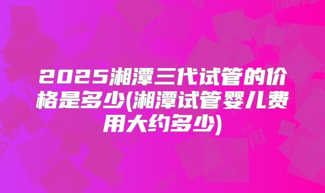 2025湘潭三代试管的价格是多少(湘潭试管婴儿费用大约多少)