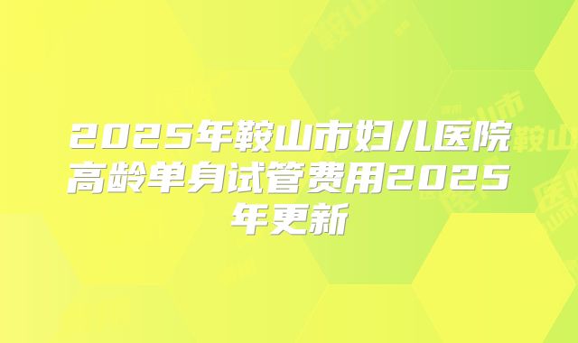 2025年鞍山市妇儿医院高龄单身试管费用2025年更新