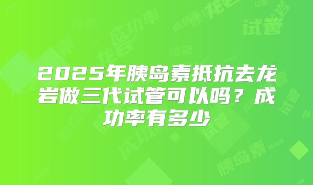 2025年胰岛素抵抗去龙岩做三代试管可以吗?成功率有多少