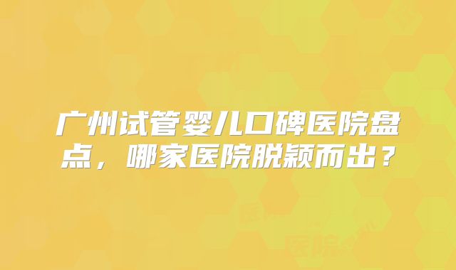 广州试管婴儿口碑医院盘点，哪家医院脱颖而出？