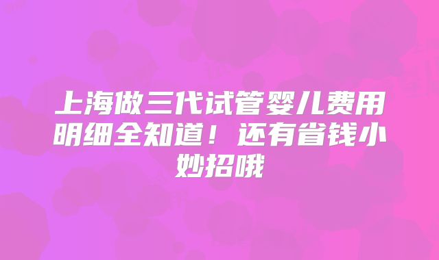 上海做三代试管婴儿费用明细全知道！还有省钱小妙招哦