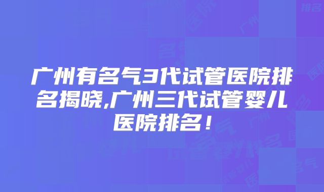 广州有名气3代试管医院排名揭晓,广州三代试管婴儿医院排名！