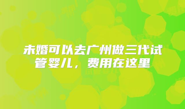 未婚可以去广州做三代试管婴儿,费用在这里