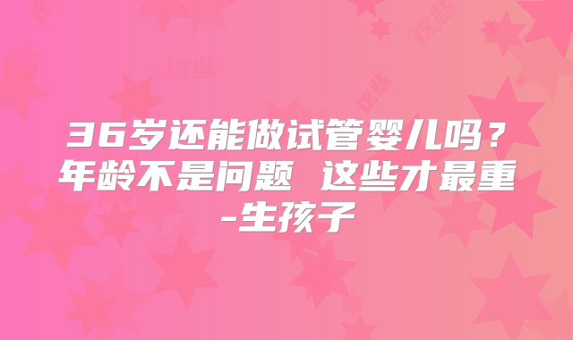 36岁还能做试管婴儿吗?年龄不是问题 这些才最重-生孩子