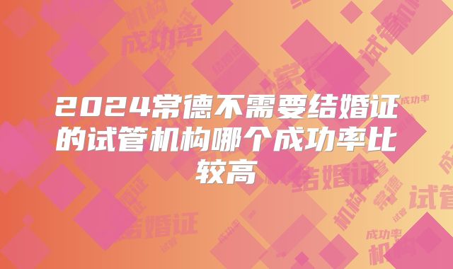 2024常德不需要结婚证的试管机构哪个成功率比较高