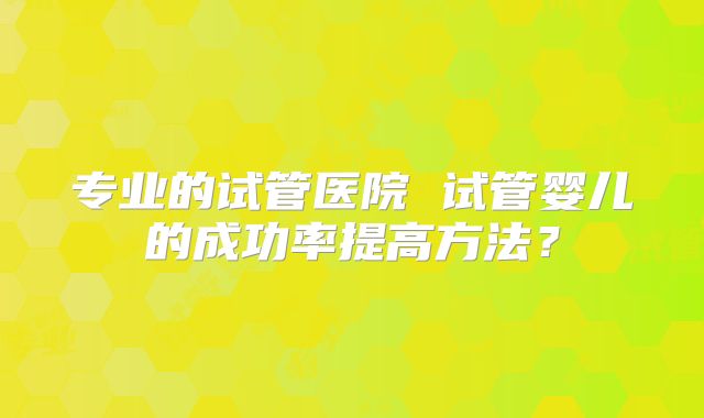 专业的试管医院 试管婴儿的成功率提高方法?
