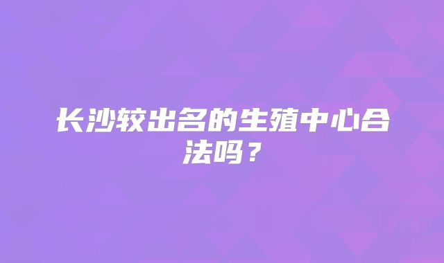 长沙较出名的生殖中心合法吗？