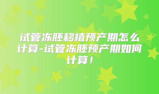 试管冻胚移植预产期怎么计算-试管冻胚预产期如何计算！