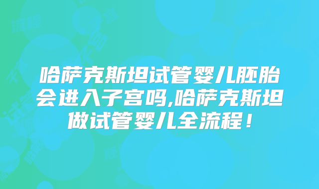 哈萨克斯坦试管婴儿胚胎会进入子宫吗,哈萨克斯坦做试管婴儿全流程！