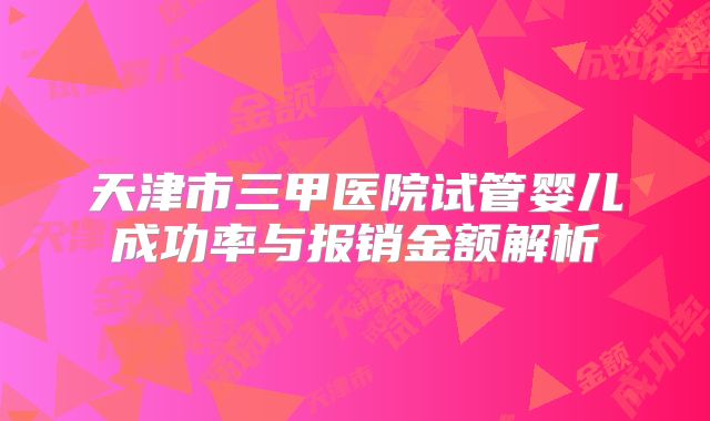 天津市三甲医院试管婴儿成功率与报销金额解析