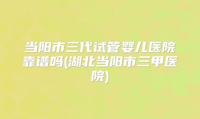 当阳市三代试管婴儿医院靠谱吗(湖北当阳市三甲医院)