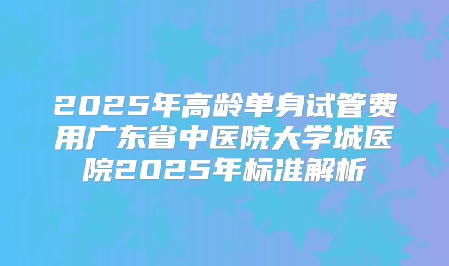 2025年高龄单身试管费用广东省中医院大学城医院2025年标准解析