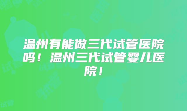 温州有能做三代试管医院吗!温州三代试管婴儿医院!