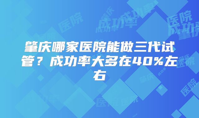 肇庆哪家医院能做三代试管？成功率大多在40%左右