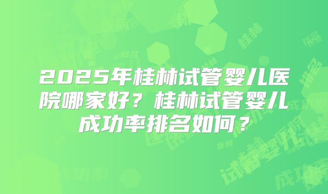 2025年桂林试管婴儿医院哪家好？桂林试管婴儿成功率排名如何？