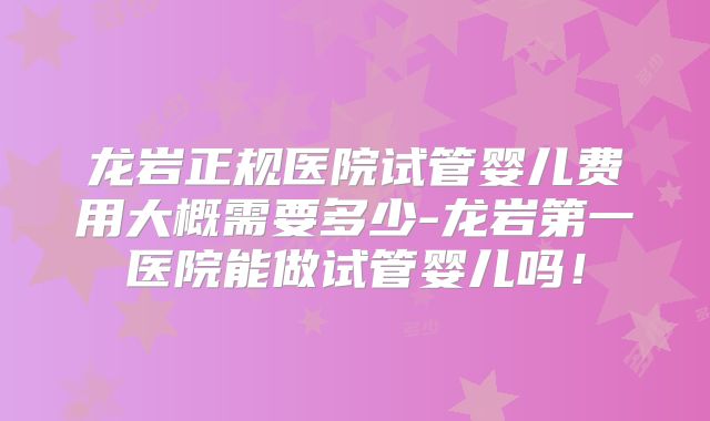 龙岩正规医院试管婴儿费用大概需要多少-龙岩第一医院能做试管婴儿吗！