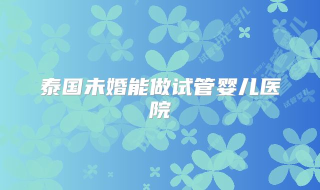 泰国未婚能做试管婴儿医院