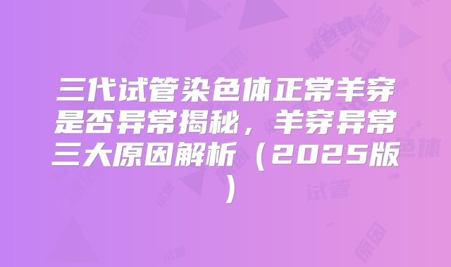 三代试管染色体正常羊穿是否异常揭秘，羊穿异常三大原因解析（2025版）